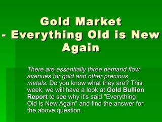 There are essentially three demand flow avenues for gold and other precious metals . Do you know what they are? This week, we will have a look at  Gold Bullion Report  to see why it's said &quot;Everything Old is New Again&quot; and find the answer for the above question. Gold Market - Everything Old is New Again 