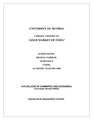 UNIVERSITY OF MUMBAI
A PROJECT REPORT ON
“GOLD MARKET OF INDIA”
SUBMITTED BY:
DHAWAL PARIHAR.
SEMESTER 5
TYBMS.
ACADEMIC YEAR 2007-2008
H.R COLLEGE OF COMMERCE AND ECONOMICS
Churchgate, Mumbai 400020
BACHELOR OF MANAGEMENT STUDIES
 