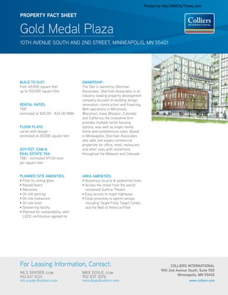 Posted by http://MillCityTimes.com

PROPERTY FACT SHEET


Gold Medal Plaza
10TH AVENUE SOUTH AND 2ND STREET, MINNEAPOLIS, MN 55401




BUILD TO SUIT:                       OWNERSHIP:
from 40,000 square feet              The Site is owned by Sherman
up to 150,000 square feet            Associates. Sherman Associates is an
                                     industry-leading property development
                                     company focused on building design,
RENTAL RATES:                        renovation, construction and financing.
TBD                                  With operations in Minnesota,
estimated at $20.00 - $24.00 NNN     Wisconsin, Iowa, Missouri, Colorado
                                     and California, the innovative firm
                                     provides multiple rental housing
FLOOR PLATE:                         options, was well as single-family
                                                                                                       LOOKING ACROSS 2ND STREET FROM GOLD MEDAL PARK
varies with design -                 home and condominium sales. Based
                                                               Gold Medal Park Site Minneapolis
                                                               02.09.2011




estimated at 20,000 square feet      in Minneapolis, Sherman Associates
                                     also sells and leases commercial
                                     properties for office, retail, restaurant
2011 EST. CAM &                      and other uses with storefronts
REAL ESTATE TAX:                     throughout the Midwest and Colorado.
TBD - estimated $11.00 total
per square foot


PLANNED SITE AMENITIES:              AREA AMENITIES:
• Floor to ceiling glass             • Numerous bicycle & pedestrian trails
• Raised floors                      • Across the street from the world-
• Balconies                            renowned Guthrie Theater
• On site parking                    • Easy access to major highways
• On site restaurant                 • Close proximity to sports venues
• On site hotel                        including Target Field, Target Center,
• Showering facility                   and the Mall of America Field
• Planned for sustainability, with
  LEED certification applied for




For Leasing Information, Contact:                                                                                COLLIERS INTERNATIONAL
                                                                                                            900 2nd Avenue South, Suite 550
NILS SNYDER, ccim                    MIKE DOYLE, ccim
                                                                                                                     Minneapolis, MN 55402
952 837 3020                         952 837 3076
nils.snyder@colliers.com             mike.doyle@colliers.com                                                                     www.colliers.com
 