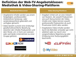 Definition der Web-TV-Angebotsklassen:
Mediathek & Video-Sharing-Plattform
         Mediathek/Videocenter                     Video-Sharing-Plattform

 Angebotene Inhalte werden aus einem      Angebot richtet sich an eine Vielzahl
  festgelegten, professionellen             von Nutzern, die sowohl Produzenten
  Anbieterkreis Sendungs- oder              wie auch Konsumenten der Video-
  senderübergreifend gebündelt und          Inhalte sind. Dabei können sowohl
  verfügbar gemacht.                        professionelle Produzenten als auch
 Dabei besteht zumeist eine eindeutige     Privatnutzer (UGC) aktiv werden.
  gesellschaftsrechtliche Beziehung        Angebotene Video-Inhalte werden
  zwischen den Inhalte-Produzenten und      durch die Betreiber entweder gar nicht
  dem Portal, z.B. in Form von Lizenzen     selektiert oder nur durch eine
  oder weil beide Unternehmen zu einer      vorgeschriebene Registrierung oder




                                                                                          Quelle: Goldmedia, BLM Web-TV-Monitor 2010/2011
  Gruppe gehören.                           Erhebung einer Nutzungsgebühr
                                            beschränkt.




                                                                                     13
 