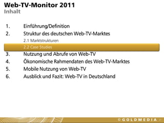 Web-TV-Monitor 2011
Inhalt

1.       Einführung/Definition
2.       Struktur des deutschen Web-TV-Marktes
         2.1 Marktstrukturen
         2.2 Case Studies
3.       Nutzung und Abrufe von Web-TV
4.       Ökonomische Rahmendaten des Web-TV-Marktes
5.       Mobile Nutzung von Web-TV
6.       Ausblick und Fazit: Web-TV in Deutschland




                                                      21
 