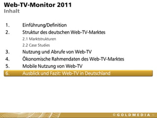 Web-TV-Monitor 2011
Inhalt

1.       Einführung/Definition
2.       Struktur des deutschen Web-TV-Marktes
         2.1 Marktstrukturen
         2.2 Case Studies
3.       Nutzung und Abrufe von Web-TV
4.       Ökonomische Rahmendaten des Web-TV-Marktes
5.       Mobile Nutzung von Web-TV
6.       Ausblick und Fazit: Web-TV in Deutschland




                                                      51
 