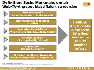 Definition: Sechs Merkmale, um als
Web-TV-Angebot klassifiziert zu werden
                             Video/Bewegtbild
    1
                     als zentrales Merkmal der Website

                              Browserbasiert im Internet
    2
                                      abrufbar                                                                       Erfüllt ein
                                                                                                                    Angebot alle
                      Deutsches Zielpublikum                                                                         diese sechs
    3
               (Videos in deutsch, bzw. dt. Untertitel)
                                                                                                                      Kriterien,
                                     Angebot ist aktiv                                                               wird es im
    4
                                 (d.h. regelmäßig, aktuell)                                                            Web-TV
                                             Eigene oder
                                                                                                                      Monitor
    5
                                         lizenzierte Inhalte*                                                          erfasst

                    Einhalten rechtlicher Standards
    6
                 (keine Pornografie o. ä., Impressum)

Quelle: Goldmedia, BLM Web-TV-Monitor 2011
* Redaktionelle Bearbeitung der Inhalte ist nicht verlässlich kodierbar und konnte daher nicht mit erhoben werden


                                                                                                                                   6
 