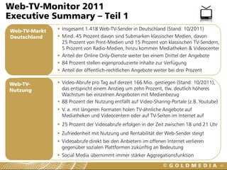 Web-TV-Monitor 2011
Executive Summary – Teil 1
Web-TV-Markt    Insgesamt 1.418 Web-TV-Sender in Deutschland (Stand: 10/2011)
Deutschland     Mind. 45 Prozent davon sind Submarken klassischer Medien, davon
                 25 Prozent von Print-Medien und 15 Prozent von klassischen TV-Sendern,
                 5 Prozent von Radio-Medien, hinzu kommen Mediatheken & Videocenter
                Anteil der Online Only-Dienste weiter bei einem Drittel der Angebote
                84 Prozent stellen eigenproduzierte Inhalte zur Verfügung
                Anteil der öffentlich-rechtlichen Angebote weiter bei drei Prozent

Web-TV-         Video-Abrufe pro Tag auf derzeit 166 Mio. gestiegen (Stand: 10/2011),
Nutzung          das entspricht einem Anstieg um zehn Prozent, tlw. deutlich höheres
                 Wachstum bei einzelnen Angeboten mit Medienbezug
                88 Prozent der Nutzung entfällt auf Video-Sharing-Portale (z.B. Youtube)
                V. a. mit längeren Formaten holen TV-ähnliche Angebote auf
                 Mediatheken und Videocentern oder auf TV-Seiten im Internet auf
                25 Prozent der Videoabrufe erfolgen in der Zeit zwischen 18 und 21 Uhr
                Zufriedenheit mit Nutzung und Rentabilität der Web-Sender steigt
                Videoabrufe direkt bei den Anbietern im offenen Internet verlieren
                 gegenüber sozialen Plattformen zukünftig an Bedeutung
                Social Media übernimmt immer stärker Aggregationsfunktion
                                                                                            60
 