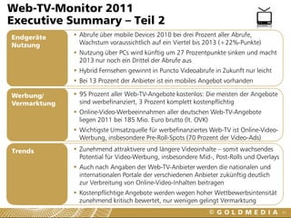 Web-TV-Monitor 2011
Executive Summary – Teil 2
Endgeräte      Abrufe über mobile Devices 2010 bei drei Prozent aller Abrufe,
Nutzung         Wachstum voraussichtlich auf ein Viertel bis 2013 (+22%-Punkte)
               Nutzung über PCs wird künftig um 27 Prozentpunkte sinken und macht
                2013 nur noch ein Drittel der Abrufe aus
               Hybrid Fernsehen gewinnt in Puncto Videoabrufe in Zukunft nur leicht
               Bei 13 Prozent der Anbieter ist ein mobiles Angebot vorhanden

Werbung/       95 Prozent aller Web-TV-Angebote kostenlos: Die meisten der Angebote
Vermarktung     sind werbefinanziert, 3 Prozent komplett kostenpflichtig
               Online-Video-Werbeeinnahmen aller deutschen Web-TV-Angebote
                liegen 2011 bei 185 Mio. Euro brutto (lt. OVK)
               Wichtigste Umsatzquelle für werbefinanziertes Web-TV ist Online-Video-
                Werbung, insbesondere Pre-Roll-Spots (70 Prozent der Video-Ads)

Trends         Zunehmend attraktivere und längere Videoinhalte – somit wachsendes
                Potential für Video-Werbung, insbesondere Mid-, Post-Rolls und Overlays
               Auch nach Angaben der Web-TV-Anbieter werden die nationalen und
                internationalen Portale der verschiedenen Anbieter zukünftig deutlich
                zur Verbreitung von Online-Video-Inhalten beitragen
               Kostenpflichtige Angebote werden wegen hoher Wettbewerbsintensität
                zunehmend kritisch bewertet, nur wenigen gelingt Vermarktung
                                                                                          61
 