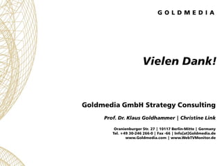 Vielen Dank!


Goldmedia GmbH Strategy Consulting
     Prof. Dr. Klaus Goldhammer | Christine Link

         Oranienburger Str. 27 | 10117 Berlin-Mitte | Germany
        Tel. +49 30-246 266-0 | Fax -66 | Info[at]Goldmedia.de
               www.Goldmedia.com | www.WebTVMonitor.de
 