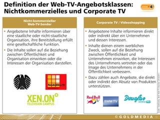 Definition der Web-TV-Angebotsklassen:
Nichtkommerzielles und Corporate TV
            Nicht-kommerzieller
                                                    Corporate TV / Videoshopping
              Web-TV-Sender

 Angebotene Inhalte informieren über          Angebotene Inhalte informieren direkt
  eine staatliche oder nicht-staatliche         oder indirekt über ein Unternehmen
  Organisation, ihre Bereitstellung erfüllt     und dessen Interessen.
  eine gesellschaftliche Funktion.             Inhalte dienen einem werblichen
 Die Inhalte sollen auf die Beziehung          Zweck, sollen auf die Beziehung
  zwischen Öffentlichkeit und                   zwischen Öffentlichkeit und
  Organisation einwirken oder die               Unternehmen einwirken, die Interessen
  Interessen der Organisation darstellen.       des Unternehmens vertreten oder das
                                                Image des Unternehmens in der
                                                Öffentlichkeit verbessern.




                                                                                          Quelle: Goldmedia, BLM Web-TV-Monitor 2010/2011
                                               Dazu zählen auch Angebote, die direkt
                                                oder indirekt den Absatz von Produkten
                                                unterstützen.




                                                                                     12
 