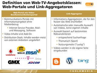 Definition von Web-TV-Angebotsklassen:
Web-Portale und Link-Aggregatoren
          Web-Portal mit Video-
                                                         Link-Aggregator
        Box/Kommunikationsportal

 Kommunikations-Portale mit                  Informations-Aggregatoren, die für den
  Informationsangebot ohne                     Nutzer das Web erschließen
  Medienbezug                                 Automatische oder manuelle Auswahl
      Internet Service Provider, Mail-        von Videos, keine eigenen Inhalte
       und Messaging, Software                Auswahl basiert auf bestimmten
 Video-Inhalte sind Add-On                    Relevanzkriterien
 Distribution-Deals: Inhalte werden meist         entsprechend Suchanfrage
  von externen Anbietern angeliefert               Thematisch (Sport)
                                                   Nutzungsmotiv (“Lustig”)




                                                                                         Quelle: Goldmedia, BLM Web-TV-Monitor 2010/2011
                                              Videos werden in die eigene Seite
                                               eingebunden




                                                                                    14
 