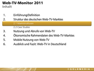 Web-TV-Monitor 2011
Inhalt

1.       Einführung/Definition
2.       Struktur des deutschen Web-TV-Marktes
         2.1 Marktstrukturen
         2.2 Case Studies
3.       Nutzung und Abrufe von Web-TV
4.       Ökonomische Rahmendaten des Web-TV-Marktes
5.       Mobile Nutzung von Web-TV
6.       Ausblick und Fazit: Web-TV in Deutschland




                                                      15
 