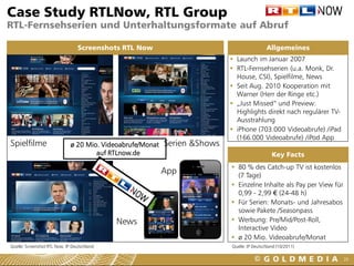 Case Study RTLNow, RTL Group
RTL-Fernsehserien und Unterhaltungsformate auf Abruf

                                 Screenshots RTL Now                                         Allgemeines
                                                                             Launch im Januar 2007
                                                                             RTL-Fernsehserien (u.a. Monk, Dr.
                                                                              House, CSI), Spielfilme, News
                                                                             Seit Aug. 2010 Kooperation mit
                                                                              Warner (Herr der Ringe etc.)
                                                                             „Just Missed“ und Preview:
                                                                              Highlights direkt nach regulärer TV-
                                                                              Ausstrahlung
                                                                             iPhone (703.000 Videoabrufe) /iPad
                                                                              (166.000 Videoabrufe) /iPod App
Spielfilme                    ø 20 Mio. Videoabrufe/Monat   Serien &Shows
                                      auf RTLnow.de                                             Key Facts
                                                                             80 % des Catch-up TV ist kostenlos
                                                            App               (7 Tage)
                                                                             Einzelne Inhalte als Pay per View für
                                                                              0,99 - 2,99 € (24-48 h)
                                                                             Für Serien: Monats- und Jahresabos
                                                                              sowie Pakete /Seasonpass
                                             News                            Werbung: Pre/Mid/Post-Roll,
                                                                              Interactive Video
                                                                             ø 20 Mio. Videoabrufe/Monat
Quelle: Screenshot RTL Now, IP Deutschland                                  Quelle: IP Deutschland (10/2011)

                                                                                                                      26
 