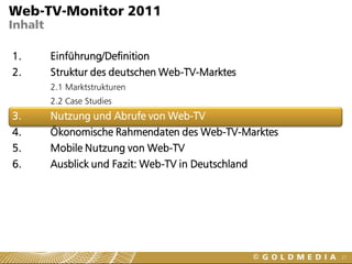 Web-TV-Monitor 2011
Inhalt

1.       Einführung/Definition
2.       Struktur des deutschen Web-TV-Marktes
         2.1 Marktstrukturen
         2.2 Case Studies
3.       Nutzung und Abrufe von Web-TV
4.       Ökonomische Rahmendaten des Web-TV-Marktes
5.       Mobile Nutzung von Web-TV
6.       Ausblick und Fazit: Web-TV in Deutschland




                                                      27
 