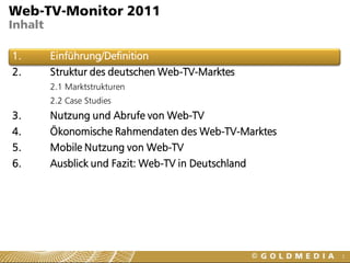 Web-TV-Monitor 2011
Inhalt

1.       Einführung/Definition
2.       Struktur des deutschen Web-TV-Marktes
         2.1 Marktstrukturen
         2.2 Case Studies
3.       Nutzung und Abrufe von Web-TV
4.       Ökonomische Rahmendaten des Web-TV-Marktes
5.       Mobile Nutzung von Web-TV
6.       Ausblick und Fazit: Web-TV in Deutschland




                                                      3
 