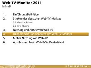 Web-TV-Monitor 2011
Inhalt

1.       Einführung/Definition
2.       Struktur des deutschen Web-TV-Marktes
         2.1 Marktstrukturen
         2.2 Case Studies
3.       Nutzung und Abrufe von Web-TV
4.       Ökonomische Rahmendaten des Web-TV-Marktes
5.       Mobile Nutzung von Web-TV
6.       Ausblick und Fazit: Web-TV in Deutschland




                                                      38
 