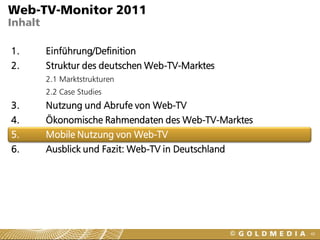 Web-TV-Monitor 2011
Inhalt

1.       Einführung/Definition
2.       Struktur des deutschen Web-TV-Marktes
         2.1 Marktstrukturen
         2.2 Case Studies
3.       Nutzung und Abrufe von Web-TV
4.       Ökonomische Rahmendaten des Web-TV-Marktes
5.       Mobile Nutzung von Web-TV
6.       Ausblick und Fazit: Web-TV in Deutschland




                                                      48
 