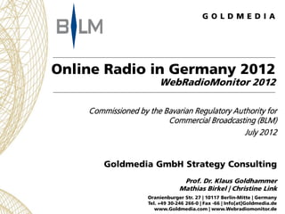 Online Radio in Germany 2012
                        WebRadioMonitor 2012

    Commissioned by the Bavarian Regulatory Authority for
                         Commercial Broadcasting (BLM)
                                               July 2012


        Goldmedia GmbH Strategy Consulting
                                  Prof. Dr. Klaus Goldhammer
                                 Mathias Birkel | Christine Link
                    Oranienburger Str. 27 | 10117 Berlin-Mitte | Germany
                    Tel. +49 30-246 266-0 | Fax -66 | Info[at]Goldmedia.de
                       www.Goldmedia.com | www.Webradiomonitor.de
 