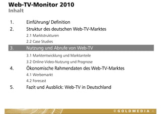 Web-TV-Monitor 2010
Inhalt

1.       Einführung/ Definition
2.       Struktur des deutschen Web-TV-Marktes
         2.1 Marktstrukturen
         2.2 Case Studies
3.       Nutzung und Abrufe von Web-TV
         3.1 Marktentwicklung und Marktanteile
         3.2 Online-Video-Nutzung und Prognose
                                g        g
4.       Ökonomische Rahmendaten des Web-TV-Marktes
         4.1 Werbemarkt
         4.2 Forecast
5.       Fazit und Ausblick: Web-TV in Deutschland
                             Web TV



                                                      32
 