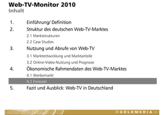 Web-TV-Monitor 2010
Inhalt

1.       Einführung/ Definition
2.       Struktur des deutschen Web-TV-Marktes
         2.1 Marktstrukturen
         2.2 Case Studies
3.       Nutzung und Abrufe von Web-TV
         3.1 Marktentwicklung und Marktanteile
         3.2 Online-Video-Nutzung und Prognose
                                g        g
4.       Ökonomische Rahmendaten des Web-TV-Marktes
         4.1 Werbemarkt
         4.2 Forecast
5.       Fazit und Ausblick: Web-TV in Deutschland
                             Web TV



                                                      56
 
