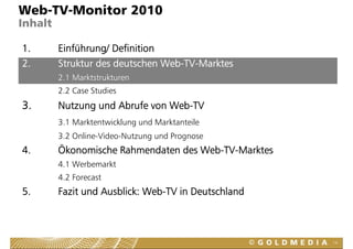 Web-TV-Monitor 2010
Inhalt

1.       Einführung/ Definition
2.       Struktur des deutschen Web-TV-Marktes
         2.1 Marktstrukturen
         2.2 Case Studies
3.       Nutzung und Abrufe von Web-TV
               g
         3.1 Marktentwicklung und Marktanteile
         3.2 Online-Video-Nutzung und Prognose
             Online Video Nutzung
4.       Ökonomische Rahmendaten des Web-TV-Marktes
         4.1
         4 1 Werbemarkt
         4.2 Forecast
5.
5        Fazit und Ausblick: Web-TV in Deutschland
                             Web TV



                                                      14
 