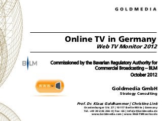 Online TV in Germany
                         Web TV Monitor 2012

Commissioned by the Bavarian Regulatory Authority for
                     Commercial Broadcasting – BLM
                                                  October 2012


                                    Goldmedia GmbH
                                          Strategy Consulting

             Prof. Dr. Klaus Goldhammer | Christine Link
                Oranienburger Str. 27 | 10117 Berlin-Mitte | Germany
                Tel. +49 30-246 266-0 | Fax -66 | Info[at]Goldmedia.de
                      www.Goldmedia.com | www.WebTVMonitor.de
 