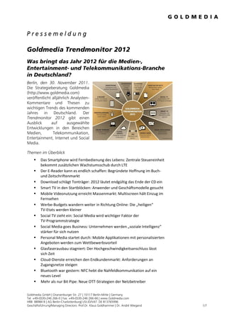 Pressemeldung

Goldmedia Trendmonitor 2012
Was bringt das Jahr 2012 für die Medien-,
Entertainment- und Telekommunikations-Branche
in Deutschland?
Berlin, den 30. November 2011.
Die Strategieberatung Goldmedia
(http://www.goldmedia.com)
veröffentlicht alljährlich Analysten-
Kommentare und Thesen zu
wichtigen Trends des kommenden
Jahres in Deutschland. Der
Trendmonitor 2012 gibt einen
Ausblick      auf        ausgewählte
Entwicklungen in den Bereichen
Medien,        Telekommunikation,
Entertainment, Internet und Social
Media.

Themen im Überblick
        Das Smartphone wird Fernbedienung des Lebens: Zentrale Steuereinheit
         bekommt zusätzlichen Wachstumsschub durch LTE
        Der E-Reader kann es endlich schaffen: Begründete Hoffnung im Buch-
         und Zeitschriftenmarkt
        Download schlägt Tonträger: 2012 läutet endgültig das Ende der CD ein
        Smart TV in den Startblöcken: Anwender und Geschäftsmodelle gesucht
        Mobile Videonutzung erreicht Massenmarkt: Multiscreen hält Einzug im
         Fernsehen
        Werbe-Budgets wandern weiter in Richtung Online: Die „heiligen“
         TV-Etats werden kleiner
        Social TV zieht ein: Social Media wird wichtiger Faktor der
         TV-Programmstrategie
        Social Media goes Business: Unternehmen werden „soziale Intelligenz“
         stärker für sich nutzen
        Personal Media startet durch: Mobile Applikationen mit personalisierten
         Angeboten werden zum Wettbewerbsvorteil
        Glasfaserausbau stagniert: Der Hochgeschwindigkeitsanschluss lässt
         sich Zeit
        Cloud-Dienste erreichen den Endkundenmarkt: Anforderungen an
         Zugangsnetze steigen
        Bluetooth war gestern: NFC hebt die Nahfeldkommunikation auf ein
         neues Level
        Mehr als nur Bit Pipe: Neue OTT-Strategien der Netzbetreiber


Goldmedia GmbH | Oranienburger Str. 27 | 10117 Berlin-Mitte | Germany
Tel. +49-(0)30-246 266-0 | Fax: +49-(0)30-246 266-66 | www.Goldmedia.com
HRB: 88984 B | AG Berlin-Charlottenburg| USt.ID/VAT: DE 813765996
Geschäftsführung/Managing Directors: Prof.Dr. Klaus Goldhammer | Dr. André Wiegand   1/7
 