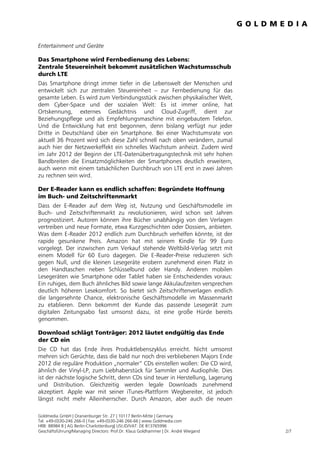 Entertainment und Geräte

Das Smartphone wird Fernbedienung des Lebens:
Zentrale Steuereinheit bekommt zusätzlichen Wachstumsschub
durch LTE
Das Smartphone dringt immer tiefer in die Lebenswelt der Menschen und
entwickelt sich zur zentralen Steuereinheit – zur Fernbedienung für das
gesamte Leben. Es wird zum Verbindungsstück zwischen physikalischer Welt,
dem Cyber-Space und der sozialen Welt: Es ist immer online, hat
Ortskennung, externes Gedächtnis und Cloud-Zugriff, dient zur
Beziehungspflege und als Empfehlungsmaschine mit eingebautem Telefon.
Und die Entwicklung hat erst begonnen, denn bislang verfügt nur jeder
Dritte in Deutschland über ein Smartphone. Bei einer Wachstumsrate von
aktuell 36 Prozent wird sich diese Zahl schnell nach oben verändern, zumal
auch hier der Netzwerkeffekt ein schnelles Wachstum anheizt. Zudem wird
im Jahr 2012 der Beginn der LTE-Datenübertragungstechnik mit sehr hohen
Bandbreiten die Einsatzmöglichkeiten der Smartphones deutlich erweitern,
auch wenn mit einem tatsächlichen Durchbruch von LTE erst in zwei Jahren
zu rechnen sein wird.

Der E-Reader kann es endlich schaffen: Begründete Hoffnung
im Buch- und Zeitschriftenmarkt
Dass der E-Reader auf dem Weg ist, Nutzung und Geschäftsmodelle im
Buch- und Zeitschriftenmarkt zu revolutionieren, wird schon seit Jahren
prognostiziert. Autoren können ihre Bücher unabhängig von den Verlagen
vertreiben und neue Formate, etwa Kurzgeschichten oder Dossiers, anbieten.
Was dem E-Reader 2012 endlich zum Durchbruch verhelfen könnte, ist der
rapide gesunkene Preis. Amazon hat mit seinem Kindle für 99 Euro
vorgelegt. Der inzwischen zum Verkauf stehende Weltbild-Verlag setzt mit
einem Modell für 60 Euro dagegen. Die E-Reader-Preise reduzieren sich
gegen Null, und die kleinen Lesegeräte erobern zunehmend einen Platz in
den Handtaschen neben Schlüsselbund oder Handy. Anderen mobilen
Lesegeräten wie Smartphone oder Tablet haben sie Entscheidendes voraus:
Ein ruhiges, dem Buch ähnliches Bild sowie lange Akkulaufzeiten versprechen
deutlich höheren Lesekomfort. So bietet sich Zeitschriftenverlagen endlich
die langersehnte Chance, elektronische Geschäftsmodelle im Massenmarkt
zu etablieren. Denn bekommt der Kunde das passende Lesegerät zum
digitalen Zeitungsabo fast umsonst dazu, ist eine große Hürde bereits
genommen.

Download schlägt Tonträger: 2012 läutet endgültig das Ende
der CD ein
Die CD hat das Ende ihres Produktlebenszyklus erreicht. Nicht umsonst
mehren sich Gerüchte, dass die bald nur noch drei verbliebenen Majors Ende
2012 die reguläre Produktion „normaler“ CDs einstellen wollen: Die CD wird,
ähnlich der Vinyl-LP, zum Liebhaberstück für Sammler und Audiophile. Dies
ist der nächste logische Schritt, denn CDs sind teuer in Herstellung, Lagerung
und Distribution. Gleichzeitig werden legale Downloads zunehmend
akzeptiert. Apple war mit seiner iTunes-Plattform Wegbereiter, ist jedoch
längst nicht mehr Alleinherrscher. Durch Amazon, aber auch die neuen

Goldmedia GmbH | Oranienburger Str. 27 | 10117 Berlin-Mitte | Germany
Tel. +49-(0)30-246 266-0 | Fax: +49-(0)30-246 266-66 | www.Goldmedia.com
HRB: 88984 B | AG Berlin-Charlottenburg| USt.ID/VAT: DE 813765996
Geschäftsführung/Managing Directors: Prof.Dr. Klaus Goldhammer | Dr. André Wiegand   2/7
 