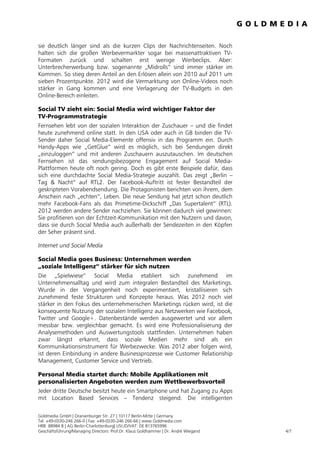 sie deutlich länger sind als die kurzen Clips der Nachrichtenseiten. Noch
halten sich die großen Werbevermarkter sogar bei massenattraktiven TV-
Formaten zurück und schalten erst wenige Werbeclips. Aber:
Unterbrecherwerbung bzw. sogenannte „Midrolls“ sind immer stärker im
Kommen. So stieg deren Anteil an den Erlösen allein von 2010 auf 2011 um
sieben Prozentpunkte. 2012 wird die Vermarktung von Online-Videos noch
stärker in Gang kommen und eine Verlagerung der TV-Budgets in den
Online-Bereich einleiten.

Social TV zieht ein: Social Media wird wichtiger Faktor der
TV-Programmstrategie
Fernsehen lebt von der sozialen Interaktion der Zuschauer – und die findet
heute zunehmend online statt. In den USA oder auch in GB binden die TV-
Sender daher Social Media-Elemente offensiv in das Programm ein. Durch
Handy-Apps wie „GetGlue“ wird es möglich, sich bei Sendungen direkt
„einzuloggen“ und mit anderen Zuschauern auszutauschen. Im deutschen
Fernsehen ist das sendungsbezogene Engagement auf Social Media-
Plattformen heute oft noch gering. Doch es gibt erste Beispiele dafür, dass
sich eine durchdachte Social Media-Strategie auszahlt. Das zeigt „Berlin –
Tag & Nacht“ auf RTL2. Der Facebook-Auftritt ist fester Bestandteil der
geskripteten Vorabendsendung. Die Protagonisten berichten von ihrem, dem
Anschein nach „echten“, Leben. Die neue Sendung hat jetzt schon deutlich
mehr Facebook-Fans als das Primetime-Dickschiff „Das Supertalent“ (RTL).
2012 werden andere Sender nachziehen. Sie können dadurch viel gewinnen:
Sie profitieren von der Echtzeit-Kommunikation mit den Nutzern und davon,
dass sie durch Social Media auch außerhalb der Sendezeiten in den Köpfen
der Seher präsent sind.

Internet und Social Media

Social Media goes Business: Unternehmen werden
„soziale Intelligenz“ stärker für sich nutzen
Die „Spielwiese“ Social Media etabliert sich zunehmend im
Unternehmensalltag und wird zum integralen Bestandteil des Marketings.
Wurde in der Vergangenheit noch experimentiert, kristallisieren sich
zunehmend feste Strukturen und Konzepte heraus. Was 2012 noch viel
stärker in den Fokus des unternehmerischen Marketings rücken wird, ist die
konsequente Nutzung der sozialen Intelligenz aus Netzwerken wie Facebook,
Twitter und Google+. Datenbestände werden ausgewertet und vor allem
messbar bzw. vergleichbar gemacht. Es wird eine Professionalisierung der
Analysemethoden und Auswertungstools stattfinden. Unternehmen haben
zwar längst erkannt, dass soziale Medien mehr sind als ein
Kommunikationsinstrument für Werbezwecke. Was 2012 aber folgen wird,
ist deren Einbindung in andere Businessprozesse wie Customer Relationship
Management, Customer Service und Vertrieb.

Personal Media startet durch: Mobile Applikationen mit
personalisierten Angeboten werden zum Wettbewerbsvorteil
Jeder dritte Deutsche besitzt heute ein Smartphone und hat Zugang zu Apps
mit Location Based Services – Tendenz steigend. Die intelligenten

Goldmedia GmbH | Oranienburger Str. 27 | 10117 Berlin-Mitte | Germany
Tel. +49-(0)30-246 266-0 | Fax: +49-(0)30-246 266-66 | www.Goldmedia.com
HRB: 88984 B | AG Berlin-Charlottenburg| USt.ID/VAT: DE 813765996
Geschäftsführung/Managing Directors: Prof.Dr. Klaus Goldhammer | Dr. André Wiegand   4/7
 