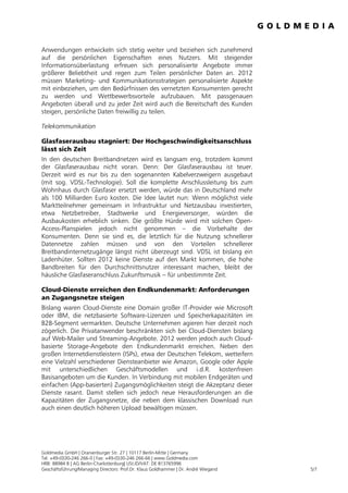 Anwendungen entwickeln sich stetig weiter und beziehen sich zunehmend
auf die persönlichen Eigenschaften eines Nutzers. Mit steigender
Informationsüberlastung erfreuen sich personalisierte Angebote immer
größerer Beliebtheit und regen zum Teilen persönlicher Daten an. 2012
müssen Marketing- und Kommunikationsstrategien personalisierte Aspekte
mit einbeziehen, um den Bedürfnissen des vernetzten Konsumenten gerecht
zu werden und Wettbewerbsvorteile aufzubauen. Mit passgenauen
Angeboten überall und zu jeder Zeit wird auch die Bereitschaft des Kunden
steigen, persönliche Daten freiwillig zu teilen.

Telekommunikation

Glasfaserausbau stagniert: Der Hochgeschwindigkeitsanschluss
lässt sich Zeit
In den deutschen Breitbandnetzen wird es langsam eng, trotzdem kommt
der Glasfaserausbau nicht voran. Denn: Der Glasfaserausbau ist teuer.
Derzeit wird es nur bis zu den sogenannten Kabelverzweigern ausgebaut
(mit sog. VDSL-Technologie). Soll die komplette Anschlussleitung bis zum
Wohnhaus durch Glasfaser ersetzt werden, würde das in Deutschland mehr
als 100 Milliarden Euro kosten. Die Idee lautet nun: Wenn möglichst viele
Marktteilnehmer gemeinsam in Infrastruktur und Netzausbau investierten,
etwa Netzbetreiber, Stadtwerke und Energieversorger, würden die
Ausbaukosten erheblich sinken. Die größte Hürde wird mit solchen Open-
Access-Planspielen jedoch nicht genommen – die Vorbehalte der
Konsumenten. Denn sie sind es, die letztlich für die Nutzung schnellerer
Datennetze zahlen müssen und von den Vorteilen schnellerer
Breitbandinternetzugänge längst nicht überzeugt sind. VDSL ist bislang ein
Ladenhüter. Sollten 2012 keine Dienste auf den Markt kommen, die hohe
Bandbreiten für den Durchschnittsnutzer interessant machen, bleibt der
häusliche Glasfaseranschluss Zukunftsmusik – für unbestimmte Zeit.

Cloud-Dienste erreichen den Endkundenmarkt: Anforderungen
an Zugangsnetze steigen
Bislang waren Cloud-Dienste eine Domain großer IT-Provider wie Microsoft
oder IBM, die netzbasierte Software-Lizenzen und Speicherkapazitäten im
B2B-Segment vermarkten. Deutsche Unternehmen agieren hier derzeit noch
zögerlich. Die Privatanwender beschränkten sich bei Cloud-Diensten bislang
auf Web-Mailer und Streaming-Angebote. 2012 werden jedoch auch Cloud-
basierte Storage-Angebote den Endkundenmarkt erreichen. Neben den
großen Internetdienstleistern (ISPs), etwa der Deutschen Telekom, wetteifern
eine Vielzahl verschiedener Diensteanbieter wie Amazon, Google oder Apple
mit unterschiedlichen Geschäftsmodellen und i.d.R. kostenfreien
Basisangeboten um die Kunden. In Verbindung mit mobilen Endgeräten und
einfachen (App-basierten) Zugangsmöglichkeiten steigt die Akzeptanz dieser
Dienste rasant. Damit stellen sich jedoch neue Herausforderungen an die
Kapazitäten der Zugangsnetze, die neben dem klassischen Download nun
auch einen deutlich höheren Upload bewältigen müssen.




Goldmedia GmbH | Oranienburger Str. 27 | 10117 Berlin-Mitte | Germany
Tel. +49-(0)30-246 266-0 | Fax: +49-(0)30-246 266-66 | www.Goldmedia.com
HRB: 88984 B | AG Berlin-Charlottenburg| USt.ID/VAT: DE 813765996
Geschäftsführung/Managing Directors: Prof.Dr. Klaus Goldhammer | Dr. André Wiegand   5/7
 