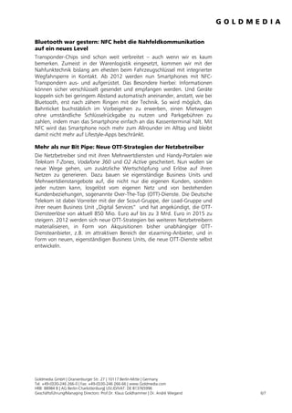 Bluetooth war gestern: NFC hebt die Nahfeldkommunikation
auf ein neues Level
Transponder-Chips sind schon weit verbreitet – auch wenn wir es kaum
bemerken. Zumeist in der Warenlogistik eingesetzt, kommen wir mit der
Nahfunktechnik bislang am ehesten beim Fahrzeugschlüssel mit integrierter
Wegfahrsperre in Kontakt. Ab 2012 werden nun Smartphones mit NFC-
Transpondern aus- und aufgerüstet. Das Besondere hierbei: Informationen
können sicher verschlüsselt gesendet und empfangen werden. Und Geräte
koppeln sich bei geringem Abstand automatisch aneinander, anstatt, wie bei
Bluetooth, erst nach zähem Ringen mit der Technik. So wird möglich, das
Bahnticket buchstäblich im Vorbeigehen zu erwerben, einen Mietwagen
ohne umständliche Schlüsselrückgabe zu nutzen und Parkgebühren zu
zahlen, indem man das Smartphone einfach an das Kassenterminal hält. Mit
NFC wird das Smartphone noch mehr zum Allrounder im Alltag und bleibt
damit nicht mehr auf Lifestyle-Apps beschränkt.

Mehr als nur Bit Pipe: Neue OTT-Strategien der Netzbetreiber
Die Netzbetreiber sind mit ihren Mehrwertdiensten und Handy-Portalen wie
Telekom T-Zones, Vodafone 360 und O2 Active gescheitert. Nun wollen sie
neue Wege gehen, um zusätzliche Wertschöpfung und Erlöse auf ihren
Netzen zu generieren. Dazu bauen sie eigenständige Business Units und
Mehrwertdienstangebote auf, die nicht nur die eigenen Kunden, sondern
jeder nutzen kann, losgelöst vom eigenen Netz und von bestehenden
Kundenbeziehungen, sogenannte Over-The-Top (OTT)-Dienste. Die Deutsche
Telekom ist dabei Vorreiter mit der der Scout-Gruppe, der Load-Gruppe und
ihrer neuen Business Unit „Digital Services“ und hat angekündigt, die OTT-
Diensteerlöse von aktuell 850 Mio. Euro auf bis zu 3 Mrd. Euro in 2015 zu
steigern. 2012 werden sich neue OTT-Strategien bei weiteren Netzbetreibern
materialisieren, in Form von Akquisitionen bisher unabhängiger OTT-
Diensteanbieter, z.B. im attraktiven Bereich der eLearning-Anbieter, und in
Form von neuen, eigenständigen Business Units, die neue OTT-Dienste selbst
entwickeln.




Goldmedia GmbH | Oranienburger Str. 27 | 10117 Berlin-Mitte | Germany
Tel. +49-(0)30-246 266-0 | Fax: +49-(0)30-246 266-66 | www.Goldmedia.com
HRB: 88984 B | AG Berlin-Charlottenburg| USt.ID/VAT: DE 813765996
Geschäftsführung/Managing Directors: Prof.Dr. Klaus Goldhammer | Dr. André Wiegand   6/7
 