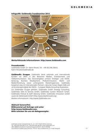 Infografik: Goldmedia Trendmonitor 2012




Weiterführende Informationen: http://www.Goldmedia.com

Pressekontakt
Goldmedia GmbH: Dr. Katrin Penzel, Tel: +49-30-246 266-0,
Katrin.Penzel@Goldmedia.de

Goldmedia Gruppe: Goldmedia berät nationale und internationale
Kunden vor allem in den Bereichen Medien, Entertainment und
Telekommunikation. Das Serviceangebot umfasst Strategie- und Politik-
beratung, Business Development, Produktinnovation, Markt- und
Medienforschung sowie umfangreiche Marketingservices. Goldmedia
kooperiert eng mit internationalen Partnern, darunter Screen Digest (GB) und
ist Gründungsmitglied der EMCA – European Media Consulting Association.
Zur Goldmedia Gruppe gehören: Goldmedia GmbH Strategy Consulting,
Goldmedia Sales & Services GmbH, Goldmedia Custom Research GmbH,
Goldmedia Political & Staff Advising GmbH, Goldmedia Innovation GmbH
sowie die blätterwald GmbH (http://www.blaetterwald.org).
Weitere Informationen: http://www.Goldmedia.com


Abdruck honorarfrei.
Bildmaterial auf Anfrage und unter
http://www.Goldmedia.com.
Bitte schicken Sie uns ein Belegexemplar.




Goldmedia GmbH | Oranienburger Str. 27 | 10117 Berlin-Mitte | Germany
Tel. +49-(0)30-246 266-0 | Fax: +49-(0)30-246 266-66 | www.Goldmedia.com
HRB: 88984 B | AG Berlin-Charlottenburg| USt.ID/VAT: DE 813765996
Geschäftsführung/Managing Directors: Prof.Dr. Klaus Goldhammer | Dr. André Wiegand   7/7
 