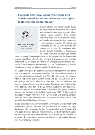 Goldmedia Trendmonitor 2016 Seite 13
Fan Data Strategy: Ligen, Proficlubs und
Sportvermarkter monetarisieren ihre digita-
le Reichweite immer besser
Digitale Medien und soziale Kanäle lassen
die Bedeutung des Profisports auch abseits
von Live-Events und deren medialer Über-
tragung weiter wachsen. Diese digitale
Reichweite setzt sich aus einem Flickentep-
pich großer und kleiner Anbieter zusammen
– von klassischen Medien über Blogs und
Messengers bis hin zu den Accounts der
Vereine und Sportler. So verbringen allein
die über 42 Mio. Fußballfans in Deutschland
im Schnitt fast zwei Stunden pro Woche
damit, sich über ihre Lieblingssportart zu informieren. Für die Monetarisie-
rung ist das Wissen über die Fans und ihre Segmentierung von zentraler
Bedeutung. 2016 werden die Akteure im Sportbusiness zunehmend eige-
ne Fan Data-Strategien implementieren und die Datengewinnung und Fa-
nanalyse nicht mehr nur Google und Facebook überlassen.
Die Digitalisierung hat die Beziehung zwischen Profisportclubs und deren
Fans stark verändert: vom reinen Live-Event über die zunehmende elektro-
nische Berichterstattung in Radio und TV im 20. Jahrhundert bis hin zum
Internet und seinen großen Playern. Heute sind die Fans viel näher an ih-
ren Lieblingsclubs und -spielern als je zuvor. Die Kommunikation zwischen
Fans und Spielern/Vereinen ist dank sozialer Netzwerke von hoher Interak-
tivität geprägt. Unter den 14- bis 29-jährigen Fußballfans sind Social Me-
dia-Plattformen als Informationsquelle über Fußball fast genau so beliebt
wie das Free TV (Goldmedia: Fußball-Fan Monitor 2015/16). Nicht zuletzt
deswegen verfügen inzwischen nicht nur TV, Radio und Zeitung, sondern
auch die Clubs über Millionen von Touchpoints mit ihren Fans – über
sämtliche digitale Plattformen hinweg.
Dieses Datenmeer an Faninformationen wird bislang jedoch meist nicht
übergreifend genutzt. Dass sich dies in naher Zukunft ändern soll, zeigt
das Beispiel des Hamburger SV: Der Bundesliga-Dino wird Anfang 2016
eine Sport Business Solution implementieren, wodurch sämtliche Daten
der Fans digital erfasst werden können. Auch andere große Fußballclubs
beginnen, die Nutzerdaten aus ihren verschiedenen technischen Plattfor-
men miteinander zu verbinden.
 
