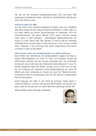 Goldmedia Trendmonitor 2016 Seite 17
HD, die von der Konsolen-Vorgängergeneration (PS3 und Xbox 360)
wegweisend eingeläutet wurde, schreitet die Spieleindustrie diesmal gra-
fisch nicht offensiv voran.
VoD als Treiber für UHD
Auf der Suche nach ultrahochaufgelösten Inhalten wird man schließlich
aber doch fündig: Bei den Video-on-Demand-Anbietern im Netz. Allen vo-
ran bietet Netflix seit seinem Deutschlandstart im September 2014 ein
UHD-Abonnement. Mit Stand Oktober 2015 waren immerhin bereits
zwölf Serien in UHD verfügbar – überwiegend Eigenproduktionen wie
House of Cards, Marco Polo oder Sense8. In Zukunft will der weltweite
VoD-Marktführer ausnahmslos in UHD produzieren. Auch Amazon erstellt
seine "Originals" in 4K und bringt über seinen Video-Service erste Serien
und Filme in UHD auf den Markt.
2016 werden nicht nur Gerätehersteller von UHD profitieren
Damit liefern die VoD-Dienste den Geräteanbietern zugleich die lang er-
sehnte Killer-Applikation für Smart TV. Denn zum Empfang müssen die
UHD-Screens natürlich mit dem Internet verbunden sein. Am einfachsten
funktioniert das di-rekt über die mittlerweile flächendeckend in neue TV-
Geräte integrierten Apps von Netflix, Amazon und Co. Und nicht nur das:
Da zum Empfang eine mög-lichst starke Breitbandleitung von gerne 25
Mbit/s und mehr notwendig ist, freuen sich auch die Telekommunikati-
onskonzerne über ein Verkaufsargu-ment für ihre teureren hochbitratigen
Premium-Anschlüsse.
Damit entpuppt sich UHD im Jahr 2016 als wichtiger Treiber gleich in
mehreren Märkten, in denen zwar bereits tolle Produkte und Services exis-
tieren, aber der Kunde noch von deren Mehrwert überzeugt werden will.
Mathias Birkel, Senior Manager Goldmedia
 