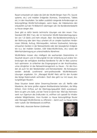 Goldmedia Trendmonitor 2016 Seite 20
Rasant entwickelt sich dabei die Zahl der WLAN-fähigen fixen (TV, Sound-
systeme, etc.) und mobilen Endgeräte (Kameras, Smartphones, Tablets
etc.) in den Haushalten. Sie stellen zusätzlich steigende Anforderungen an
leistungsfähige WLAN-Technologien, wenn bspw. die Videokamera den
Urlaubsfilm auf den TV-Bildschirm übertragen soll. Die Bandbreitenbedarfe
zu Hause steigen also.
Zwar gibt es dafür bereits technische Lösungen wie den neuen 11ac-
Standard (IEE 802.11ac), der im heimischen WLAN Datenübertragungsra-
ten von 1,6 Gbit/s und mehr erlaubt. Aber: Die Bandbreitenverteilung in
der Wohnung oder dem Haus scheitert oft an simplen baulichen Hinder-
nissen (Wände, Aufzug, Wärmequellen, mehrere Stockwerke), leistungs-
schwachen Geräten in der Netzwerkkette oder den beweglichen Endgerä-
ten (v.a. bei mobilen Geräten, USB Video-WLAN-Sticks, etc.) sowie der
Mehrfachübertragung an unterschiedliche Abnehmer.
WLAN-Netze müssen also intelligent die wachsenden Datenströme im
Haushalt steuern und im Störungsfall mit der Umlenkung auf andere Ver-
bindungen die verfügbare drahtlose Bandbreite für alle im Netz automa-
tisch optimieren: Je schlechter das Eingangssignal an der Anschlussdose,
umso dringlicher ist das Netzwerkmanagement zu Hause – für den Kun-
den als auch für den Netzbetreiber und Diensteanbieter. Als Konsequenz
werden deshalb zunehmend semi-professionelle WLAN-Netzwerk-
Lösungen angeboten. Ein „Managed WLAN“-Netz soll für den Kunden
das lästige Datenruckeln verhindern. Doch dies geht nur mit neuen, leis-
tungsfähigen Routern.
Diese Situation bietet daher Streaming-Diensten wie z.B. Netflix oder
Maxdome, die keine großen eigenen Breitbandnetze betreiben, die Mög-
lichkeit, ihren Einfluss auf die Übertragungsqualität (QoS) auszubauen.
Denn es geht ums Geld, und der Trend ist damit klar: Weil das Heimnetz-
werk nun Eigentum des Endkunden ist, eröffnen sich speziell für Inhalte-
anbieter Möglichkeiten, ihren Kunden zu Hause leistungsfähige Router
oder Managed WLAN-Dienste zu offerieren – damit auch zu Hause nichts
mehr ruckelt. Der Wettbewerb ist eröffnet.
Volker Belz, Associate Partner Goldmedia
 