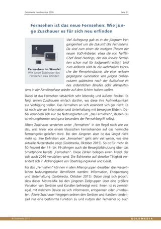 Goldmedia Trendmonitor 2016 Seite 21
Fernsehen ist das neue Fernsehen: Wie jun-
ge Zuschauer es für sich neu erfinden
Viel Aufregung gab es in der jüngsten Ver-
gangenheit um die Zukunft des Fernsehens.
Da sind zum einen die mutigen Thesen der
neuen VoD-Anbieter, etwa die von Netflix-
Chef Reed Hastings, der das lineare Fernse-
hen schon mal für todgeweiht erklärt. Und
zum anderen sind da die wehrhaften Versu-
che der Fernsehindustrie, die eine verloren
gegangene Generation von jungen Online-
nutzern spätestens nach der Aufnahme ei-
nes ordentlichen Berufes oder allerspätes-
tens in der Familienphase wieder auf dem Schirm haben wollen.
Dabei ist das Fernsehen tatsächlich sehr lebendig und äußerst flexibel. Es
folgt seinen Zuschauern einfach dorthin, wo diese ihre Aufmerksamkeit
zur Verfügung stellen. Das Fernsehen an sich verändert sich gar nicht: Es
ist nach wie vor Information und Unterhaltung mit bewegten Bildern. Da-
bei verändern sich nur die Nutzungsarten um „das Fernsehen“, dessen Er-
scheinungsformen und ganz besonders der Fernsehbegriff selbst.
Ältere Zuschauer verstehen unter „Fernsehen“ in der Regel nach wie vor
das, was linear von einem klassischen Fernsehsender auf das heimische
Fernsehgerät geliefert wird. Bei den Jüngeren aber ist das längst nicht
mehr so. Ihre Definition von „Fernsehen“ geht sehr viel weiter, wie eine
aktuelle Nutzerstudie zeigt (Goldmedia, Oktober 2015). So ist für mehr als
50 Prozent der 14- bis 19-Jährigen auch die Bewegtbildnutzung über das
Smartphone bereits „Fernsehen“. Diese Zahlen belegen einen Trend, der
sich auch 2016 verstärken wird: Die Sichtweise auf dieselbe Tätigkeit ver-
ändert sich in Abhängigkeit von Übertragungskanal und Gerät.
Für das „Fernsehen“ können in allen Altersgruppen dieselben drei wesent-
lichen Nutzungsmotive identifiziert werden: Information, Entspannung
und Unterhaltung (Goldmedia, Oktober 2015). Dabei zeigt sich jedoch,
dass dieser Motive-Mix bei den jüngeren Zielgruppen über eine größere
Variation von Geräten und Kanälen befriedigt wird. Ihnen ist es ziemlich
egal, mit welchem Device sie sich informieren, entspannen oder unterhal-
ten. Ältere Zuschauer hingegen ordnen den Geräten und Kanälen tenden-
ziell nur eine bestimmte Funktion zu und nutzen den Fernseher so auch
 