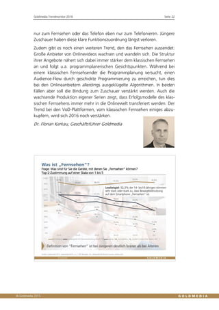 Goldmedia Trendmonitor 2016 Seite 22
nur zum Fernsehen oder das Telefon eben nur zum Telefonieren. Jüngere
Zuschauer haben diese klare Funktionszuordnung längst verloren.
Zudem gibt es noch einen weiteren Trend, den das Fernsehen aussendet:
Große Anbieter von Onlinevideos wachsen und wandeln sich. Die Struktur
ihrer Angebote nähert sich dabei immer stärker dem klassischen Fernsehen
an und folgt u.a. programmplanerischen Gesichtspunkten. Während bei
einem klassischen Fernsehsender die Programmplanung versucht, einen
Audience-Flow durch geschickte Programmierung zu erreichen, tun dies
bei den Onlineanbietern allerdings ausgeklügelte Algorithmen. In beiden
Fällen aber soll die Bindung zum Zuschauer verstärkt werden. Auch die
wachsende Produktion eigener Serien zeigt, dass Erfolgsmodelle des klas-
sischen Fernsehens immer mehr in die Onlinewelt transferiert werden. Der
Trend bei den VoD-Plattformen, vom klassischen Fernsehen einiges abzu-
kupfern, wird sich 2016 noch verstärken.
Dr. Florian Kerkau, Geschäftsführer Goldmedia
 