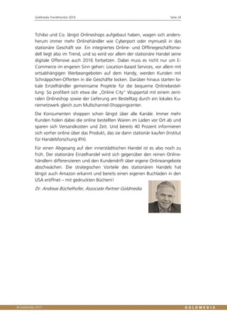 Goldmedia Trendmonitor 2016 Seite 24
Tchibo und Co. längst Onlineshops aufgebaut haben, wagen sich anders-
herum immer mehr Onlinehändler wie Cyberport oder mymuesli in das
stationäre Geschäft vor. Ein integriertes Online- und Offlinegeschäftsmo-
dell liegt also im Trend, und so wird vor allem der stationäre Handel seine
digitale Offensive auch 2016 fortsetzen. Dabei muss es nicht nur um E-
Commerce im engeren Sinn gehen: Location-based Services, vor allem mit
ortsabhängigen Werbeangeboten auf dem Handy, werden Kunden mit
Schnäppchen-Offerten in die Geschäfte locken. Darüber hinaus starten lo-
kale Einzelhändler gemeinsame Projekte für die bequeme Onlinebestel-
lung: So profiliert sich etwa die „Online City“ Wuppertal mit einem zent-
ralen Onlineshop sowie der Lieferung am Bestelltag durch ein lokales Ku-
riernetzwerk gleich zum Multichannel-Shoppingcenter.
Die Konsumenten shoppen schon längst über alle Kanäle. Immer mehr
Kunden holen dabei die online bestellten Waren im Laden vor Ort ab und
sparen sich Versandkosten und Zeit. Und bereits 40 Prozent informieren
sich vorher online über das Produkt, das sie dann stationär kaufen (Institut
für Handelsforschung IFH).
Für einen Abgesang auf den innerstädtischen Handel ist es also noch zu
früh. Der stationäre Einzelhandel wird sich gegenüber den reinen Online-
händlern differenzieren und den Kundendrift über eigene Onlineangebote
abschwächen. Die strategischen Vorteile des stationären Handels hat
längst auch Amazon erkannt und bereits einen eigenen Buchladen in den
USA eröffnet – mit gedruckten Büchern!
Dr. Andreas Büchelhofer, Associate Partner Goldmedia
 