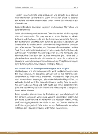 Goldmedia Trendmonitor 2016 Seite 26
werden weiterhin Inhalte selbst produzieren und bündeln, diese aber auf
mehr Plattformen veröffentlichen. Wenn wir unseren Smart TV einschal-
ten, könnte also demnächst BuzzFeed laufen – ohne, dass wir dies als sol-
ches erkennen.
Explainer/Database Journalism optimiert multimediales Storytelling und
schafft Mehrwert
Durch Visualisierung und verbesserte Übersicht werden Inhalte zugängli-
cher und interessanter. Die Leser werden so immer häufiger zu aktiven
Zuhörern und Zuschauern, die sich durch spannend vermittelte Geschich-
ten durchscrollen. Gleichfalls kann durch die geschickte Aufbereitung von
Datenbanken für die Nutzer ein konkreter und alltagsrelevanter Mehrwert
geschaffen werden. The Upshot, das Datenjournalismus-Angebot der New
York Times, bietet unter anderem einen Mieten-oder-Kaufen-Rechner, der
auf Basis von Präferenzen, Finanzierungskosten etc. eine individuelle Emp-
fehlung für die Miete bzw. den Kauf von Immobilien gibt. Treiber des Ex-
plainer/Database Journalism im nächsten Jahr ist neben der zunehmenden
Akzeptanz von multimedialem Storytelling auch die Vielzahl immer günsti-
gerer Datenvisualisierungswerkzeuge wie bspw. Tableau.
Data Journalism ist wichtiges Werkzeug für neue Insights
Als Gatekeeper und Informationsvermittler wird von Nachrichtenjournalis-
ten heute verlangt, mit geeigneter Software die für ihre Recherche rele-
vanten Daten zu finden und zu analysieren. Teilweise wird sogar die Suche
nach Informationen ausgelagert, wie an den Beispielen Plagiat-Wikis und
Wikileaks deutlich wird. Die steigende Relevanz von Big Data, die weiter-
hin aktive Arbeit an Wikis und nicht zuletzt der immer gekonntere Um-
gang mit Data-Mining-Software werden die Bedeutung des Datenjourna-
lismus weiter erhöhen.
Daten verändern aber nicht nur die Produktion von journalistischen Inhal-
ten, sondern auch deren Verbreitung. Was mit Google News begann, hat
sich heute ausdifferenziert zu Plattformen wie Facebook Instant Articles,
die für ihre aggregierten Nutzer Inhalte suchen, und Diensten wie Blendle,
die für ihre aggregierten Inhalte Nutzer suchen. Beide Anbieter versuchen,
mit Daten den Fit zwischen Nutzer und Inhalten zu optimieren.
 