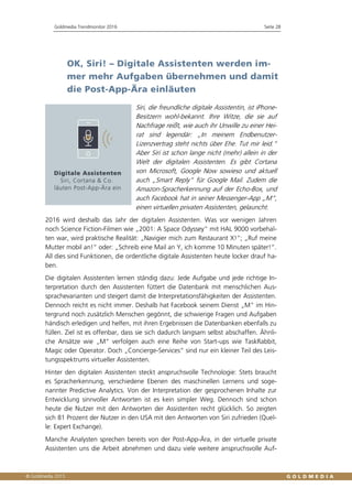 Goldmedia Trendmonitor 2016 Seite 28
OK, Siri! – Digitale Assistenten werden im-
mer mehr Aufgaben übernehmen und damit
die Post-App-Ära einläuten
Siri, die freundliche digitale Assistentin, ist iPhone-
Besitzern wohl-bekannt. Ihre Witze, die sie auf
Nachfrage reißt, wie auch ihr Unwille zu einer Hei-
rat sind legendär: „In meinem Endbenutzer-
Lizenzvertrag steht nichts über Ehe. Tut mir leid.“
Aber Siri ist schon lange nicht (mehr) allein in der
Welt der digitalen Assistenten. Es gibt Cortana
von Microsoft, Google Now sowieso und aktuell
auch „Smart Reply“ für Google Mail. Zudem die
Amazon-Spracherkennung auf der Echo-Box, und
auch Facebook hat in seiner Messenger-App „M“,
einen virtuellen privaten Assistenten, gelauncht.
2016 wird deshalb das Jahr der digitalen Assistenten. Was vor wenigen Jahren
noch Science Fiction-Filmen wie „2001: A Space Odyssey“ mit HAL 9000 vorbehal-
ten war, wird praktische Realität: „Navigier mich zum Restaurant X!“; „Ruf meine
Mutter mobil an!“ oder: „Schreib eine Mail an Y, ich komme 10 Minuten später!“.
All dies sind Funktionen, die ordentliche digitale Assistenten heute locker drauf ha-
ben.
Die digitalen Assistenten lernen ständig dazu: Jede Aufgabe und jede richtige In-
terpretation durch den Assistenten füttert die Datenbank mit menschlichen Aus-
sprachevarianten und steigert damit die Interpretationsfähigkeiten der Assistenten.
Dennoch reicht es nicht immer. Deshalb hat Facebook seinem Dienst „M“ im Hin-
tergrund noch zusätzlich Menschen gegönnt, die schwierige Fragen und Aufgaben
händisch erledigen und helfen, mit ihren Ergebnissen die Datenbanken ebenfalls zu
füllen. Ziel ist es offenbar, dass sie sich dadurch langsam selbst abschaffen. Ähnli-
che Ansätze wie „M“ verfolgen auch eine Reihe von Start-ups wie TaskRabbit,
Magic oder Operator. Doch „Concierge-Services“ sind nur ein kleiner Teil des Leis-
tungsspektrums virtueller Assistenten.
Hinter den digitalen Assistenten steckt anspruchsvolle Technologie: Stets braucht
es Spracherkennung, verschiedene Ebenen des maschinellen Lernens und soge-
nannter Predictive Analytics. Von der Interpretation der gesprochenen Inhalte zur
Entwicklung sinnvoller Antworten ist es kein simpler Weg. Dennoch sind schon
heute die Nutzer mit den Antworten der Assistenten recht glücklich. So zeigten
sich 81 Prozent der Nutzer in den USA mit den Antworten von Siri zufrieden (Quel-
le: Expert Exchange).
Manche Analysten sprechen bereits von der Post-App-Ära, in der virtuelle private
Assistenten uns die Arbeit abnehmen und dazu viele weitere anspruchsvolle Auf-
 