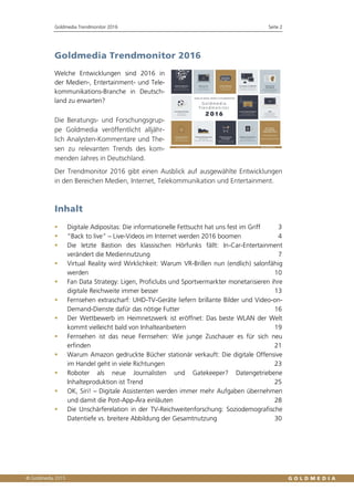 Goldmedia Trendmonitor 2016 Seite 2
Goldmedia Trendmonitor 2016
Welche Entwicklungen sind 2016 in
der Medien-, Entertainment- und Tele-
kommunikations-Branche in Deutsch-
land zu erwarten?
Die Beratungs- und Forschungsgrup-
pe Goldmedia veröffentlicht alljähr-
lich Analysten-Kommentare und The-
sen zu relevanten Trends des kom-
menden Jahres in Deutschland.
Der Trendmonitor 2016 gibt einen Ausblick auf ausgewählte Entwicklungen
in den Bereichen Medien, Internet, Telekommunikation und Entertainment.
Inhalt
 Digitale Adipositas: Die informationelle Fettsucht hat uns fest im Griff 3
 “Back to live” – Live-Videos im Internet werden 2016 boomen 4
 Die letzte Bastion des klassischen Hörfunks fällt: In-Car-Entertainment
verändert die Mediennutzung 7
 Virtual Reality wird Wirklichkeit: Warum VR-Brillen nun (endlich) salonfähig
werden 10
 Fan Data Strategy: Ligen, Proficlubs und Sportvermarkter monetarisieren ihre
digitale Reichweite immer besser 13
 Fernsehen extrascharf: UHD-TV-Geräte liefern brillante Bilder und Video-on-
Demand-Dienste dafür das nötige Futter 16
 Der Wettbewerb im Heimnetzwerk ist eröffnet: Das beste WLAN der Welt
kommt vielleicht bald von Inhalteanbietern 19
 Fernsehen ist das neue Fernsehen: Wie junge Zuschauer es für sich neu
erfinden 21
 Warum Amazon gedruckte Bücher stationär verkauft: Die digitale Offensive
im Handel geht in viele Richtungen 23
 Roboter als neue Journalisten und Gatekeeper? Datengetriebene
Inhalteproduktion ist Trend 25
 OK, Siri! – Digitale Assistenten werden immer mehr Aufgaben übernehmen
und damit die Post-App-Ära einläuten 28
 Die Unschärferelation in der TV-Reichweitenforschung: Soziodemografische
Datentiefe vs. breitere Abbildung der Gesamtnutzung 30
 