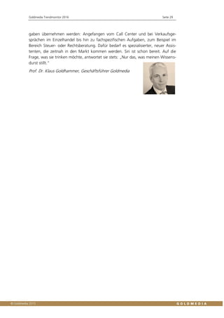 Goldmedia Trendmonitor 2016 Seite 29
gaben übernehmen werden: Angefangen vom Call Center und bei Verkaufsge-
sprächen im Einzelhandel bis hin zu fachspezifischen Aufgaben, zum Beispiel im
Bereich Steuer- oder Rechtsberatung. Dafür bedarf es spezialisierter, neuer Assis-
tenten, die zeitnah in den Markt kommen werden. Siri ist schon bereit. Auf die
Frage, was sie trinken möchte, antwortet sie stets: „Nur das, was meinen Wissens-
durst stillt.“
Prof. Dr. Klaus Goldhammer, Geschäftsführer Goldmedia
 