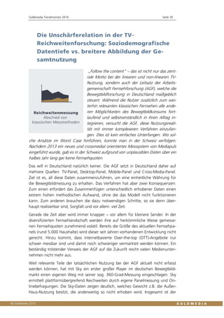 Goldmedia Trendmonitor 2016 Seite 30
Die Unschärferelation in der TV-
Reichweitenforschung: Soziodemografische
Datentiefe vs. breitere Abbildung der Ge-
samtnutzung
„Follow the content“ – das ist nicht nur das zent-
rale Motto bei der linearen und non-linearen TV-
Nutzung, sondern auch der Leitsatz der Arbeits-
gemeinschaft Fernsehforschung (AGF), welche die
Bewegtbildforschung in Deutschland maßgeblich
steuert. Während die Nutzer zusätzlich zum wei-
terhin relevanten klassischen Fernsehen alle ande-
ren Möglichkeiten des Bewegtbildkonsums fort-
laufend und selbstverständlich in ihren Alltag in-
tegrieren, versucht die AGF, diese Nutzungsreali-
tät mit immer komplexeren Verfahren einzufan-
gen. Dies ist kein einfaches Unterfangen. Wo sol-
che Ansätze im Worst Case hinführen, konnte man in der Schweiz verfolgen:
Nachdem 2013 ein neues und crossmedial orientiertes Messsystem von Mediapuls
eingeführt wurde, gab es in der Schweiz aufgrund von unplausiblen Daten über ein
halbes Jahr lang gar keine Fernsehquoten.
Das will in Deutschland natürlich keiner. Die AGF setzt in Deutschland daher auf
mehrere Quellen: TV-Panel, Desktop-Panel, Mobile-Panel und Cross-Media-Panel.
Ziel ist es, all diese Daten zusammenzuführen, um eine einheitliche Währung für
die Bewegtbildmessung zu erhalten. Das Verfahren hat aber zwei Konsequenzen:
Zum einen erfordert das Zusammenfügen unterschiedlich erhobener Daten einen
extrem hohen methodischen Aufwand, ohne die das Modell nicht funktionieren
kann. Zum anderen brauchen die dazu notwendigen Schritte, so sie denn über-
haupt realisierbar sind, Sorgfalt und vor allem: viel Zeit.
Gerade die Zeit aber wird immer knapper – vor allem für kleinere Sender. In der
diversifizierten Fernsehlandschaft werden ihre auf herkömmliche Weise gemesse-
nen Fernsehquoten zunehmend volatil. Bereits die Größe des aktuellen Fernsehpa-
nels (rund 5.000 Haushalte) wird dieser seit Jahren vorhandenen Entwicklung nicht
gerecht. Hinzu kommt, dass internetbasierte Over-the-top (OTT)-Angebote nur
schwer messbar sind und damit noch schwieriger vermarktet werden können. Ein
beständig tröstender Verweis der AGF auf die Zukunft reicht vielen Medienunter-
nehmen nicht mehr aus.
Weil relevante Teile der tatsächlichen Nutzung bei der AGF aktuell nicht erfasst
werden können, hat mit Sky ein erster großer Player im deutschen Bewegtbild-
markt einen eigenen Weg mit seiner sog. 360-Grad-Messung eingeschlagen: Sky
ermittelt plattformübergreifend Reichweiten durch eigene Panelmessung und On-
linebefragungen. Die Sky-Daten zeigen deutlich, welches Gewicht z.B. die Außer-
Haus-Nutzung besitzt, die anderweitig so nicht erhoben wird. Insgesamt ist der
 