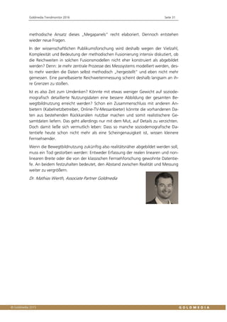 Goldmedia Trendmonitor 2016 Seite 31
methodische Ansatz dieses „Megapanels“ recht elaboriert. Dennoch entstehen
wieder neue Fragen.
In der wissenschaftlichen Publikumsforschung wird deshalb wegen der Vielzahl,
Komplexität und Bedeutung der methodischen Fusionierung intensiv diskutiert, ob
die Reichweiten in solchen Fusionsmodellen nicht eher konstruiert als abgebildet
werden? Denn: Je mehr zentrale Prozesse des Messsystems modelliert werden, des-
to mehr werden die Daten selbst methodisch „hergestellt“ und eben nicht mehr
gemessen. Eine panelbasierte Reichweitenmessung scheint deshalb langsam an ih-
re Grenzen zu stoßen.
Ist es also Zeit zum Umdenken? Könnte mit etwas weniger Gewicht auf soziode-
mografisch detaillierte Nutzungsdaten eine bessere Abbildung der gesamten Be-
wegtbildnutzung erreicht werden? Schon ein Zusammenschluss mit anderen An-
bietern (Kabelnetzbetreiber, Online-TV-Messanbieter) könnte die vorhandenen Da-
ten aus bestehenden Rückkanälen nutzbar machen und somit realistischere Ge-
samtdaten liefern. Das geht allerdings nur mit dem Mut, auf Details zu verzichten.
Doch damit ließe sich vermutlich leben: Dass so manche soziodemografische Da-
tentiefe heute schon nicht mehr als eine Scheingenauigkeit ist, wissen kleinere
Fernsehsender.
Wenn die Bewegtbildnutzung zukünftig also realitätsnäher abgebildet werden soll,
muss ein Tod gestorben werden: Entweder Erfassung der realen linearen und non-
linearen Breite oder die von der klassischen Fernsehforschung gewohnte Datentie-
fe. An beidem festzuhalten bedeutet, den Abstand zwischen Realität und Messung
weiter zu vergrößern.
Dr. Mathias Wierth, Associate Partner Goldmedia
 