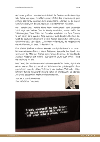Goldmedia Trendmonitor 2016 Seite 4
Als immer größerer Luxus erscheint deshalb die De-Kommunikation – digi-
taler Detox sozusagen. Entschlacken vom Infofett. Die Umsetzung ist ganz
einfach, das Handy bleibt aus. Eine gelegentliche Fastenkur für die eigene
Kommunikation, um digitale Adipositas in die Schranken zu weisen.
Der Telekom-Spot "Familie Heins feiert Weihnachten" vom Dezember
2015 zeigt, wie Tochter Clara ihr Handy ausschaltet, Mutter Steffie das
Tablet weglegt, Vater Walter den Fernseher ausschaltet und Oma Charlot-
te sich gleich ganz aus dem Netz ausklinkt. Statt digitalem Overflow be-
wirbt die Deutsche Telekom mit breitem Rücken besinnliches Miteinander,
ganz ohne Netz. Der Slogan: „Die einzige Verbindung, die Magenta Eins
nie schaffen wird, ist diese.“ – Recht hat sie.
Eine schöne Spielidee in diesem Kontext, um digitale Fettsucht zu testen:
Beim gemeinsamen Essen in einem Restaurant legen alle ihre Handys zu-
sammen in die Mitte des Tisches übereinander. Derjenige, der sein Handy
als erster wieder an sich nimmt – aus welchem Grund auch immer – zahlt
die Rechnung für alle.
Den Trend, dass wir immer mehr im Datenmeer Gefahr laufen, digital adi-
pös zu werden, lässt sich an solchen Selbstversuchen gut überprüfen. Ent-
zugsschmerz von der süßen Verlockung der digitalen Welt oder „Zahl-
schmerz“ für die Restaurantrechnung stehen im Wettbewerb. So oder so:
2016 wird das Jahr der informationellen Fettsucht.
Prof. Dr. Klaus Goldhammer,
Geschäftsführer Goldmedia
 