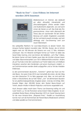 Goldmedia Trendmonitor 2016 Seite 5
“Back to live” – Live-Videos im Internet
werden 2016 boomen
Medienkonsum im Internet, das bedeutet
vor allem Aktualität, Interaktivität und
Zeitunabhängigkeit: Online werden Video-
und Audiostreams abgerufen, wo und wann
immer der Nutzer es will. Das Ende des Pro-
grammschemas. Umso mehr überrascht der
Trend, dass ein wachsender Teil der Online-
Nutzung sich wieder Angeboten zuwendet,
die live und damit jeweils einmalig, weil zeit-
abhängig sind. Live-Streaming wird zum
neuen Mainstream.
Die weltgrößte Plattform für Live-Video-Streams ist derzeit Twitch. Die
Amazon-Tochter bedient monatlich über 100 Mio. Nutzer, die im Schnitt
täglich mehr als 100 Minuten die Streams von rund 1,7 Mio. Anbietern
anschauen. Das mit Abstand wichtigste Format auf Twitch ist dabei das
Social Video Gaming, eine Live-Version der beliebten „Let’s Play“-Videos,
bei denen Gamer sich beim Spielen quasi über die Schulter schauen lassen
und dabei Abonnentenzahlen zum Teil in Millionenhöhe erreichen. Anders
als auf YouTube ist bei den Livestreams auf Twitch dabei eine unmittelbare
Interaktion zwischen dem Sendenden und seinen Zuschauern möglich. Li-
ve-Chat-Kommentare werden direkt aufgegriffen und so Teil des medialen
Erlebnisses.
Zu den prominentesten deutschen „Twitchern“ gehört das Team von Ro-
cket Beans. Sie waren Ende 2014 zwar keinesfalls die ersten, die den Weg
aus dem klassischen TV ins Netz gegangen sind. Aber, sie sind wohl die
ersten in Deutschland, die auf den Faktor „Live“ als elementaren Baustein
für ein plattformübergreifendes Angebot setzen. Und das mit Erfolg: Mitt-
lerweile folgen über 200.000 Nutzer dem Rocket Beans-Stream auf
Twitch, dessen Inhalte im Bereich Popkultur und Humor angesiedelt sind.
Auch Amazon selbst mischt beim Thema Live-Streaming kräftig mit und
nutzt Twitch u.a. für die Promotion seines Instant Video-Angebots. So ver-
anstaltete Rocket Beans Anfang November 2015 ein Social Viewing Event
für die neue Amazon-Serie „Wayward Pines“. Parallel zur Ausstrahlung
konnte man sich die Kommentare der Rocket Beans-Moderatoren anhören
und dabei parallel via Chat kommentieren.
 