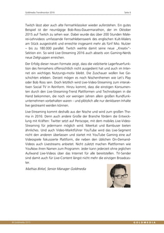 Goldmedia Trendmonitor 2016 Seite 6
Twitch lässt aber auch alte Fernsehklassiker wieder auferstehen. Ein gutes
Beispiel ist der neuntägige Bob-Ross-Dauermarathon, der im Oktober
2015 auf Twitch zu sehen war. Dabei wurde das über 200 Stunden Male-
rei-Lehrvideos umfassende Fernsehlebenswerk des englischen Kult-Malers
am Stück ausgestrahlt und erreichte insgesamt mehr als fünf Mio. Nutzer
– bis zu 180.000 parallel. Twitch weihte damit seine neue „Kreativ“-
Sektion ein. So wird Live-Streaming 2016 auch abseits von Gaming-Nerds
neue Zielgruppen erreichen.
Der Erfolg dieser neuen Formate zeigt, dass die vielzitierte Lagerfeuerfunk-
tion des Fernsehens offensichtlich nicht ausgedient hat und auch im Inter-
net ein wichtiges Nutzungs-motiv bleibt. Die Zuschauer wollen live Ge-
schichten erleben. Derzeit mögen es noch Nischenthemen wie Let’s Play
oder Bob Ross sein. Doch letztlich wird Live-Video-Streaming zum interak-
tiven Social TV in Reinform. Hinzu kommt, dass die einstigen Konsumen-
ten durch den Live-Streaming-Trend Plattformen und Technologien in die
Hand bekommen, die noch vor wenigen Jahren allein großen Rundfunk-
unternehmen vorbehalten waren - und plötzlich alle nur denkbaren Inhalte
live gestreamt werden können.
Live-Streaming kommt deshalb aus der Nische und wird zum großen The-
ma in 2016: Denn auch andere Große der Branche fördern die Entwick-
lung mit Kräften: Twitter setzt auf Periscope, mit dem mobiles Live-Video-
Streaming für jedermann möglich wird. Meerkat und Bambuser bieten
ähnliches. Und auch Video-Marktführer YouTube wird das Live-Segment
nicht den anderen überlassen und startet mit YouTube Gaming eine auf
Videospiele fokussierte Plattform, die neben den üblichen On-Demand-
Videos auch Livestreams anbietet. Nicht zuletzt machen Plattformen wie
YouNow ihren Namen zum Programm: Jeder kann jederzeit ohne jeglichen
Aufwand Live-Videos über das Internet für alle bereitstellen. TV-Sender
sind damit auch für Live-Content längst nicht mehr die einzigen Broadcas-
ter.
Mathias Birkel, Senior Manager Goldmedia
 