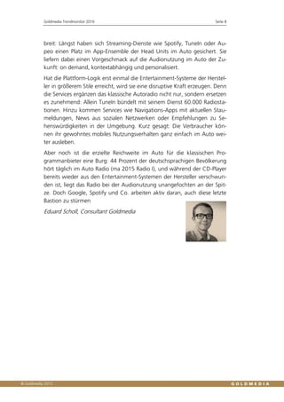 Goldmedia Trendmonitor 2016 Seite 8
breit: Längst haben sich Streaming-Dienste wie Spotify, TuneIn oder Au-
peo einen Platz im App-Ensemble der Head Units im Auto gesichert. Sie
liefern dabei einen Vorgeschmack auf die Audionutzung im Auto der Zu-
kunft: on demand, kontextabhängig und personalisiert.
Hat die Plattform-Logik erst einmal die Entertainment-Systeme der Herstel-
ler in größerem Stile erreicht, wird sie eine disruptive Kraft erzeugen. Denn
die Services ergänzen das klassische Autoradio nicht nur, sondern ersetzen
es zunehmend: Allein TuneIn bündelt mit seinem Dienst 60.000 Radiosta-
tionen. Hinzu kommen Services wie Navigations-Apps mit aktuellen Stau-
meldungen, News aus sozialen Netzwerken oder Empfehlungen zu Se-
henswürdigkeiten in der Umgebung. Kurz gesagt: Die Verbraucher kön-
nen ihr gewohntes mobiles Nutzungsverhalten ganz einfach im Auto wei-
ter ausleben.
Aber noch ist die erzielte Reichweite im Auto für die klassischen Pro-
grammanbieter eine Burg: 44 Prozent der deutschsprachigen Bevölkerung
hört täglich im Auto Radio (ma 2015 Radio I), und während der CD-Player
bereits wieder aus den Entertainment-Systemen der Hersteller verschwun-
den ist, liegt das Radio bei der Audionutzung unangefochten an der Spit-
ze. Doch Google, Spotify und Co. arbeiten aktiv daran, auch diese letzte
Bastion zu stürmen
Eduard Scholl, Consultant Goldmedia
 