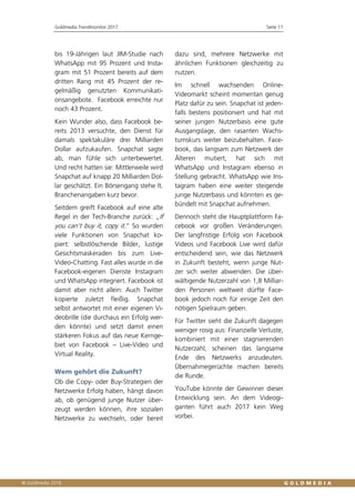 Goldmedia Trendmonitor 2017 Seite 11
bis 19-Jährigen laut JIM-Studie nach
WhatsApp mit 95 Prozent und Insta-
gram mit 51 Prozent bereits auf dem
dritten Rang mit 45 Prozent der re-
gelmäßig genutzten Kommunikati-
onsangebote. Facebook erreichte nur
noch 43 Prozent.
Kein Wunder also, dass Facebook be-
reits 2013 versuchte, den Dienst für
damals spektakuläre drei Milliarden
Dollar aufzukaufen. Snapchat sagte
ab, man fühle sich unterbewertet.
Und recht hatten sie: Mittlerweile wird
Snapchat auf knapp 20 Milliarden Dol-
lar geschätzt. Ein Börsengang stehe lt.
Branchenangaben kurz bevor.
Seitdem greift Facebook auf eine alte
Regel in der Tech-Branche zurück: „If
you can’t buy it, copy it.“ So wurden
viele Funktionen von Snapchat ko-
piert: selbstlöschende Bilder, lustige
Gesichtsmaskeraden bis zum Live-
Video-Chatting. Fast alles wurde in die
Facebook-eigenen Dienste Instagram
und WhatsApp integriert. Facebook ist
damit aber nicht allein: Auch Twitter
kopierte zuletzt fleißig. Snapchat
selbst antwortet mit einer eigenen Vi-
deobrille (die durchaus ein Erfolg wer-
den könnte) und setzt damit einen
stärkeren Fokus auf das neue Kernge-
biet von Facebook – Live-Video und
Virtual Reality.
Wem gehört die Zukunft?
Ob die Copy- oder Buy-Strategien der
Netzwerke Erfolg haben, hängt davon
ab, ob genügend junge Nutzer über-
zeugt werden können, ihre sozialen
Netzwerke zu wechseln, oder bereit
dazu sind, mehrere Netzwerke mit
ähnlichen Funktionen gleichzeitig zu
nutzen.
Im schnell wachsenden Online-
Videomarkt scheint momentan genug
Platz dafür zu sein. Snapchat ist jeden-
falls bestens positioniert und hat mit
seiner jungen Nutzerbasis eine gute
Ausgangslage, den rasanten Wachs-
tumskurs weiter beizubehalten. Face-
book, das langsam zum Netzwerk der
Älteren mutiert, hat sich mit
WhatsApp und Instagram ebenso in
Stellung gebracht. WhatsApp wie Ins-
tagram haben eine weiter steigende
junge Nutzerbasis und könnten es ge-
bündelt mit Snapchat aufnehmen.
Dennoch steht die Hauptplattform Fa-
cebook vor großen Veränderungen.
Der langfristige Erfolg von Facebook
Videos und Facebook Live wird dafür
entscheidend sein, wie das Netzwerk
in Zukunft besteht, wenn junge Nut-
zer sich weiter abwenden. Die über-
wältigende Nutzerzahl von 1,8 Milliar-
den Personen weltweit dürfte Face-
book jedoch noch für einige Zeit den
nötigen Spielraum geben.
Für Twitter sieht die Zukunft dagegen
weniger rosig aus: Finanzielle Verluste,
kombiniert mit einer stagnierenden
Nutzerzahl, scheinen das langsame
Ende des Netzwerks anzudeuten.
Übernahmegerüchte machen bereits
die Runde.
YouTube könnte der Gewinner dieser
Entwicklung sein. An dem Videogi-
ganten führt auch 2017 kein Weg
vorbei.
 
