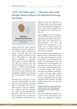 Goldmedia Trendmonitor 2017 Seite 13
"O.K., ich hätte gern...": Amazon Echo und
Google Home erobern mit Sprachsteuerung
das Heim
Sprache wird zum neuen Interface:
Mit Apples Siri und OK Google ist es
schon länger möglich, Telefonate zu
starten, nach dem Weg oder dem
Wetter zu fragen und Memos zu spei-
chern. 2017 werden wir aber viele
weitere Endgeräte im deutschen
Markt sehen: Sie heißen Google Ho-
me, Alexa (von Amazon) oder Jibo.
Die Herausforderung wird sein, Ver-
trauen zu schaffen und die digitalen
Schnittstellen zu den Nutzern so ein-
fach und funktional zu gestalten, dass
die digitalen Assistenten sich tatsäch-
lich im Home-Bereich etablieren kön-
nen.
Bahnbrechende Erfindungen machen
inzwischen Online-Händler: Als Ama-
zon seine Echo genannte sprechende
Röhre im November 2014 auf den
Markt brachte, mit der man Bestellun-
gen aufgeben und Musik abspielen
kann, waren die Branchenbeobachter
überrascht. Geschockt war die Bran-
che, als Amazon nach nur einem Jahr
stolz vermeldete, man habe über drei
Millionen Echos zum Stückpreis von
150 Dollar allein in den USA verkauft.
Kurz darauf präsentierte Google eine
kleine „Vase“ namens Google Home,
die Amazons Echo Konkurrenz ma-
chen soll.
Apple dagegen, der alte Innovations-
führer der IT-Branche hat bislang kein
eigenes Gerät am Markt: Dennoch ar-
beiten Apple und Google daran, ihre
Sprachassistenten mit Hard- und
Software von Drittanbietern zu ver-
binden und so weitere Geräte und
Funktionen im vernetzten Heim direkt
per Sprache anzusteuern.
Amazon spielt mit der Echo-Röhre und
dem Echo Dot in diesem Markt kräftig
mit. Dank einer Kooperation mit Do-
minos Pizza ist zum Beispiel das Be-
stellen der Lieblingspizza auf Zuruf
möglich, durch eine Kooperation mit
Uber lässt sich einfach ein Taxi auf Zu-
ruf bestellen. Auch die Steuerung von
Smart-Home-Geräten wie Lampen,
Heizungen oder Rollläden funktioniert.
In diese Richtung agiert ebenso
Google Home. Während Amazons
Echo seit November 2016 auf dem
deutschen Markt erhältlich ist, bleibt
Google Home vorerst nur in den USA
verfügbar.
Unterschiedliche Strategien der
Anbieter bei der Einigung mit
Herstellern von Smart-Home-
Geräten
Der Smart-Home-Sektor setzte bis da-
to eher auf eine Fernsteuerung, ent-
weder per mitgelieferter Fernbedie-
 