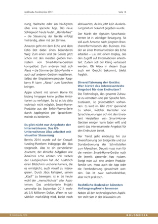 Goldmedia Trendmonitor 2017 Seite 14
nung, Webseite oder am häufigsten
über eine spezielle App. Das neue
Schlagwort heute lautet „Hands-Free“
– die Steuerung der Geräte erfolgt
freihändig, allein mit der Stimme.
Amazon geht mit dem Echo und dem
Echo Dot dabei einen besonderen
Weg: Zum einen sind die Geräte jetzt
schon mit den meisten großen Her-
stellern von Smart-Home-Geräten
kompatibel. Zum anderen lässt sich
Alexa – die Stimme der Echo-Familie –
auch auf anderen Geräten installieren.
Selbst der Einplatinencomputer Rasp-
berry Pi kann „Alexa“ zum Sprechen
bringen.
Apple scheint mit seinem Home Kit
bislang hingegen keine großen Ambi-
tionen zu verfolgen. So ist es bis dato
technisch nicht möglich, Smart-Home-
Produkte aus der Belkin-Wemo-Serie
durch Applegeräte per Sprachkom-
mando zu bedienen.
Es gibt nicht nur Angebote der
Internetriesen. Das US-
Unternehmen Jibo arbeitet mit
visueller Steuerung
Bereits 2014 wurde auf der Crowd-
funding-Plattform Indiegogo der Jibo
vorgestellt. Jibo ist ein persönlicher
Assistent, der ähnliche Aufgaben wie
Amazons Echo erfüllen soll. Neben
den Lautsprechern hat Jibo zusätzlich
einen Bildschirm und eine Kamera, die
es ermöglicht, auch visuell zu intera-
gieren. Durch Jibos Fähigkeit, seinen
„Kopf“ zu bewegen, ist er bis heute
wohl der „menschlichste“ aller Assis-
tenten. Das ambitionierte Projekt
sammelte bis September 2014 mehr
als 3,5 Millionen Dollar. Wann es tat-
sächlich marktfähig wird, bleibt noch
abzuwarten, da bis jetzt kein Ausliefe-
rungsdatum bekannt gegeben wurde.
Der Markt der digitalen Sprachassis-
tenten ist in ständiger Bewegung. So
soll auch Amazon nach jüngsten Bran-
cheninformationen des Business Insi-
der an einer Premiumversion des Echo
arbeiten – u.a. mit einem Display, das
den Zugriff auf Informationen erleich-
tert. Zudem soll der Klang verbessert
werden. Ob Alexa in diesem Zuge
auch ein Gesicht bekommt, bleibt
fraglich.
Diversifizierung der Geräte:
Wer bietet das interessanteste
Angebot für den Endnutzer?
Die Technologie, das gesamte Zuhau-
se zu vernetzen und per Sprache fern-
zusteuern, ist grundsätzlich vorhan-
den. Es wird im Jahr 2017 spannend
zu sehen, welcher Hersteller von
Sprachsteuerungen sich mit den (meis-
ten) Herstellern von Smart-Home-
Geräten einigen kann (oder will) und
somit das interessanteste Angebot für
den Endnutzer bietet.
Der Trend geht eindeutig hin zur
Diversifizierung der Endgeräte und zur
Standardisierung der Schnittstellen
zum Menschen. Derzeit muss man für
die meisten Smart-Home-Geräte noch
die jeweils passende App nutzen.
Steigt man auf eine andere Produkt-
familie um, muss auch die App oder
die Fernbedienung gewechselt wer-
den. Das ist zwar nachvollziehbar,
aber nicht praktisch.
Rechtliche Bedenken könnten
Anfangseuphorie bremsen
Neben all den technologischen Aspek-
ten stellt sich in der Diskussion um
 