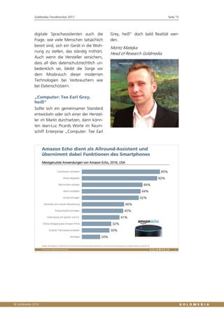 Goldmedia Trendmonitor 2017 Seite 15
digitale Sprachassistenten auch die
Frage, wie viele Menschen tatsächlich
bereit sind, sich ein Gerät in die Woh-
nung zu stellen, das ständig mithört.
Auch wenn die Hersteller versichern,
dass all dies datenschutzrechtlich un-
bedenklich sei, bleibt die Sorge vor
dem Missbrauch dieser modernen
Technologien bei Verbrauchern wie
bei Datenschützern.
„Computer: Tee Earl Grey,
heiß“
Sollte sich ein gemeinsamer Standard
entwickeln oder sich einer der Herstel-
ler im Markt durchsetzen, dann könn-
ten Jean-Luc Picards Worte im Raum-
schiff Enterprise „Computer: Tee Earl
Grey, heiß“ doch bald Realität wer-
den.
Moritz Matejka
Head of Research Goldmedia
 