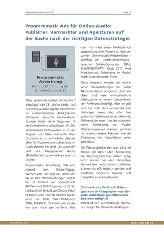 Goldmedia Trendmonitor 2017 Seite 16
Programmatic Ads für Online-Audio:
Publisher, Vermarkter und Agenturen auf
der Suche nach der richtigen Datenstrategie
Daten gelten als erfolgskritisches Wirt-
schaftsgut des 21. Jahrhunderts, und
mit ihnen werden digitale Plattformen
zu vorherrschenden Marktplätzen.
Zahlreiche deutsche Online-Audio-
Anbieter haben damit begonnen, U-
ser-Datenbanken aufzubauen. Ihr Ziel:
Verschiedene Datenquellen so zu ver-
knüpfen und dabei technische Infra-
strukturen so zu entwickeln, dass der
Weg für Programmatic Advertising im
Audio-Bereich frei wird, um automati-
siert und datengesteuert Audio-
Werbeflächen zu vermarkten bzw. zu
buchen.
Programmatic Advertising (PA) ent-
stammt dem Online-Display-
Werbemarkt. Hier liegt der Anteil von
PA an den Werbebuchungen bereits
bei 32 Prozent am Gesamtmarkt
(BVDW- und OVK-Prognose für 2016).
Und auch im Umfeld von Online-Video
ist bereits von rund 30 Prozent Markt-
anteil die Rede (Web-TV-Monitor
2016, BLM/LFK). Online-Audio ist da-
von aber noch weit entfernt: Hier
kann man – bei einem PA-Anteil von
gegenwärtig zwei Prozent an den ge-
samten Online-Audio-Werbeerlösen –
allenfalls von „Aufbruchstimmung“
sprechen (Webradiomonitor 2016,
BLM/BVDW/VPRT). Doch 2017 wird
Programmatic Advertising im Audio-
markt zum relevanten Trend.
Denn einerseits werden die techni-
schen Voraussetzungen bei vielen
Akteuren derzeit aufgebaut. Zum an-
deren sind viele unterschiedliche
Marktpartner an einem standardisier-
ten PA-Prozess beteiligt. Aber es gibt
zum Teil noch stark variierende Vor-
stellungen davon, was unter Pro-
grammatic überhaupt zu verstehen ist:
Während die einen nur die automati-
sierte Abwicklung von Audio-
Werbekampagnen meinen, gehören
für andere weitere Faktoren wie die
Einbindung von Nutzer-Daten zwin-
gend dazu.
Die Werbungtreibenden aber scharren
derweil mit den Hufen: Mindestens
die Buchungsprozesse sollten mög-
lichst zeitnah bei allen klassischen
Vermarktern automatisiert ablaufen
können, um effizienter zu werden und
einstmals händische Prozesse und
Excelpläne zu automatisieren.
Online-Audio holt auf: Daten-
gesteuerte Kampagnen werden
auch außerhalb geschlossener
Systeme möglich
Während rein automatisierte Werbe-
buchungen bei Online-Audio-Playern
 